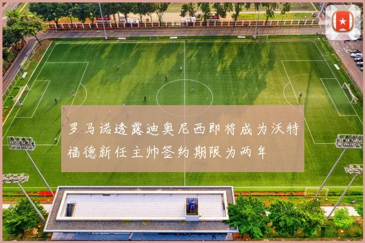 罗马诺透露迪奥尼西即将成为沃特福德新任主帅签约期限为两年
