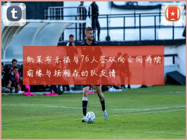 凯莱布乐福与76人签双向合同再续前缘与杨瀚森的队友情