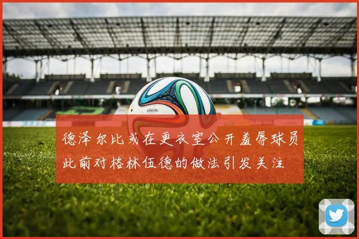 德泽尔比或在更衣室公开羞辱球员此前对格林伍德的做法引发关注