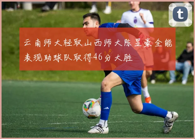 云南师大轻取山西师大陈昱豪全能表现助球队取得46分大胜