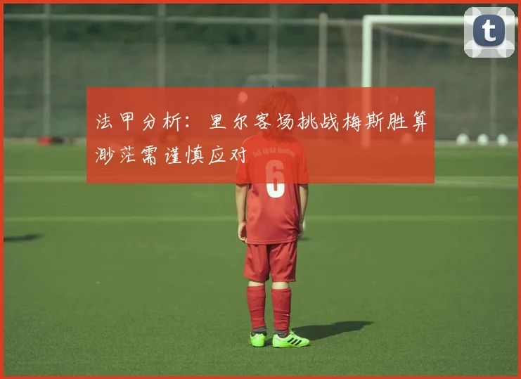法甲分析：里尔客场挑战梅斯胜算渺茫需谨慎应对