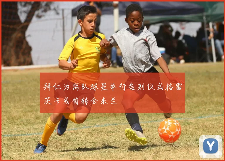 拜仁为离队球星举行告别仪式格雷茨卡或将转会米兰
