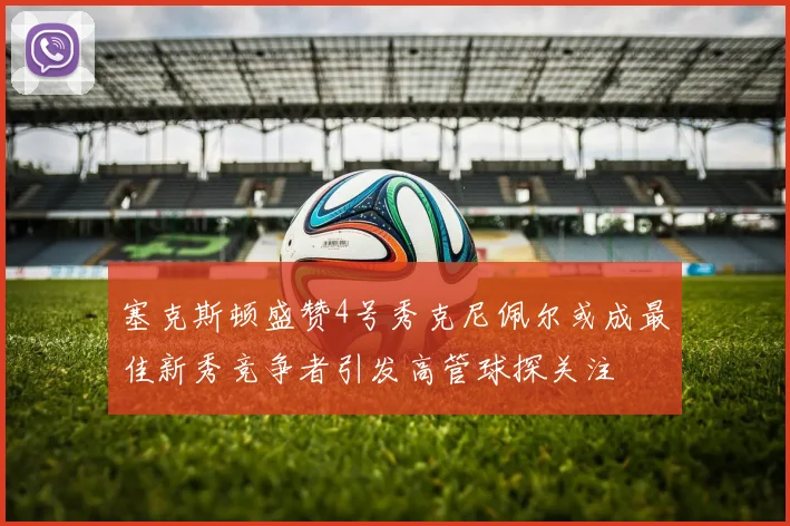 塞克斯顿盛赞4号秀克尼佩尔或成最佳新秀竞争者引发高管球探关注