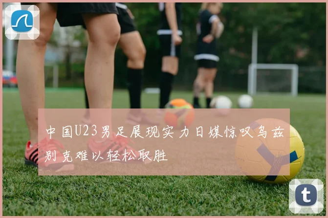 中国U23男足展现实力日媒惊叹乌兹别克难以轻松取胜