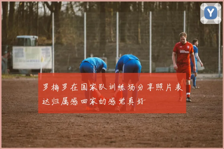 罗梅罗在国家队训练场分享照片表达归属感回家的感觉真好
