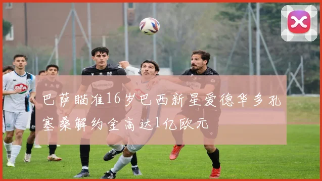 巴萨瞄准16岁巴西新星爱德华多孔塞桑解约金高达1亿欧元