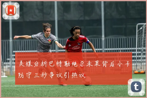 美媒分析巴特勒绝杀未果背后小卡防守三秒争议引热议