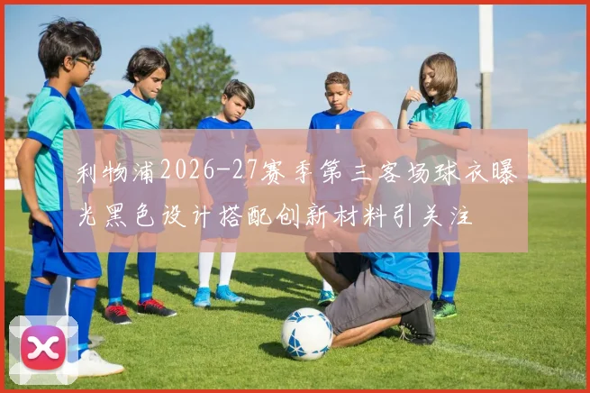利物浦2026-27赛季第三客场球衣曝光黑色设计搭配创新材料引关注