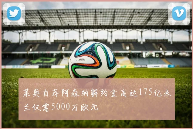 莱奥自荐阿森纳解约金高达175亿米兰仅需5000万欧元
