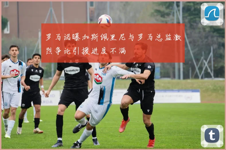 罗马诺曝加斯佩里尼与罗马总监激烈争论引援进度不满