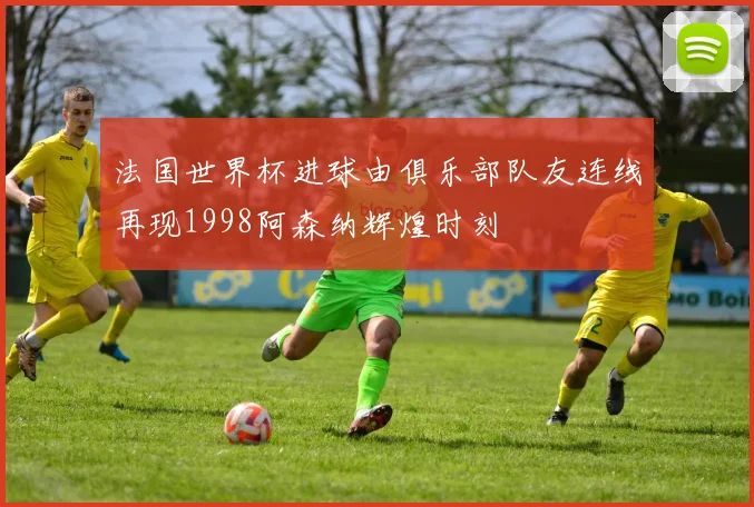 法国世界杯进球由俱乐部队友连线再现1998阿森纳辉煌时刻