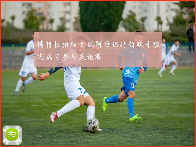 博特拉梅转会迈阿密仍待行政手续完成可参与友谊赛