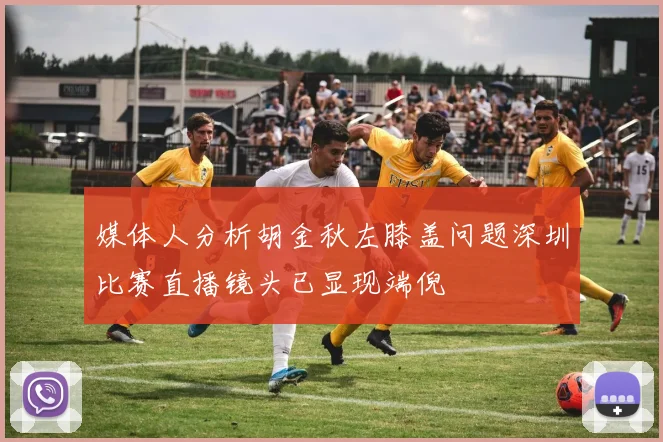 媒体人分析胡金秋左膝盖问题深圳比赛直播镜头已显现端倪
